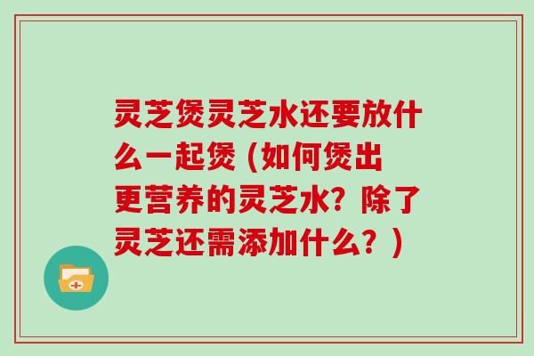 灵芝煲灵芝水还要放什么一起煲 (如何煲出更营养的灵芝水?除了灵芝还需添加什么?)