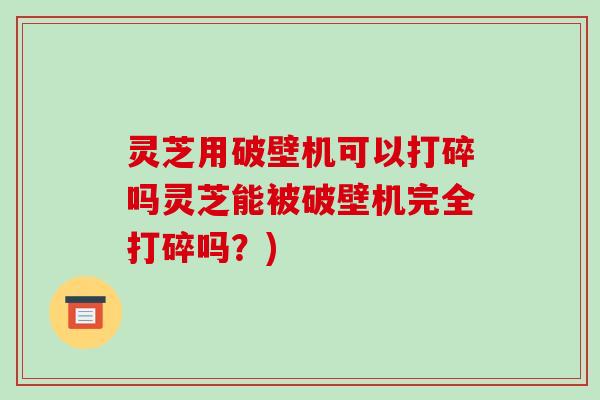 灵芝用破壁机可以打碎吗灵芝能被破壁机完全打碎吗？)