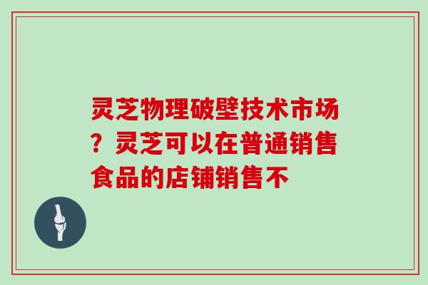 灵芝物理破壁技术市场?灵芝可以在普通销售食品的店铺销售不