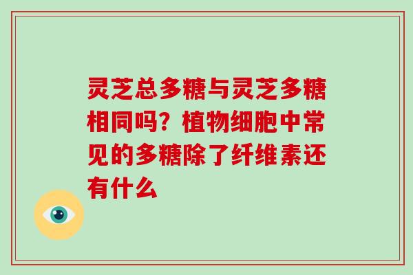 灵芝总多糖与灵芝多糖相同吗?植物细胞中常见的多糖除了纤维素还有什么