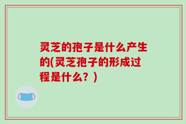 灵芝的孢子是什么产生的(灵芝孢子的形成过程是什么?)