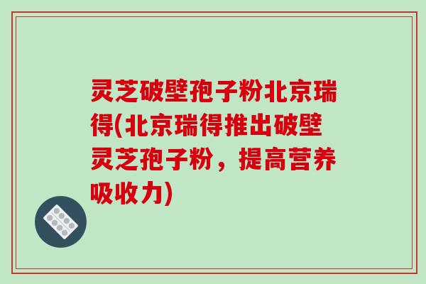 灵芝破壁孢子粉北京瑞得(北京瑞得推出破壁灵芝孢子粉,提高营养吸收力)