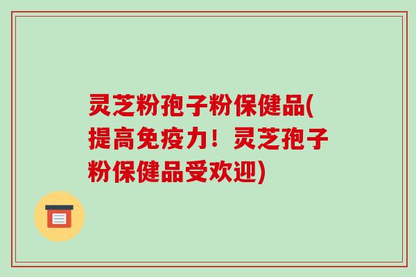 灵芝粉孢子粉保健品(提高免疫力！灵芝孢子粉保健品受欢迎)