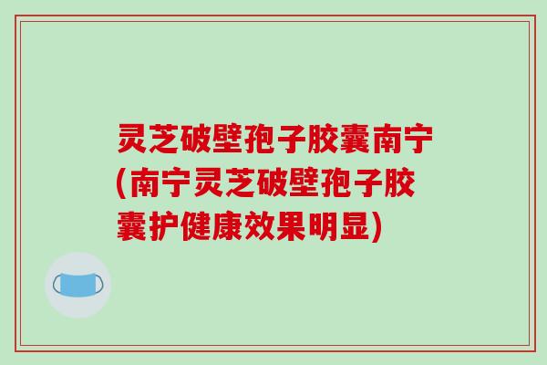灵芝破壁孢子胶囊南宁(南宁灵芝破壁孢子胶囊护健康效果明显)