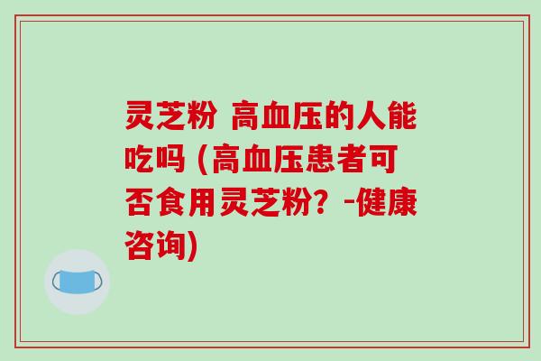 灵芝粉 高血压的人能吃吗 (高血压患者可否食用灵芝粉？-健康咨询)