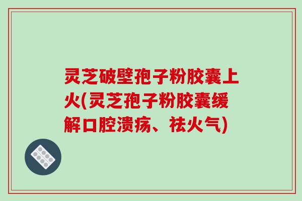 灵芝破壁孢子粉胶囊上火(灵芝孢子粉胶囊缓解口腔溃疡、祛火气)