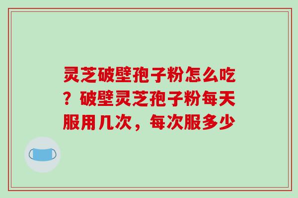 灵芝破壁孢子粉怎么吃?破壁灵芝孢子粉每天服用几次,每次服多少