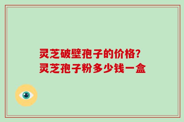 灵芝破壁孢子的价格?灵芝孢子粉多少钱一盒