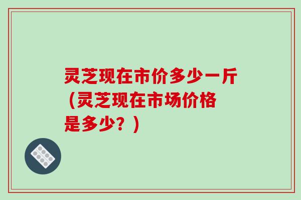 灵芝现在市价多少一斤 (灵芝现在市场价格是多少?)