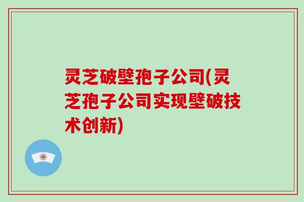 灵芝破壁孢子公司(灵芝孢子公司实现壁破技术创新)