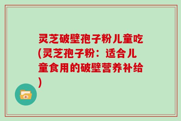 灵芝破壁孢子粉儿童吃(灵芝孢子粉:适合儿童食用的破壁营养补给)