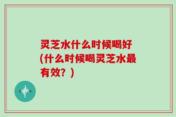 灵芝水什么时候喝好 (什么时候喝灵芝水最有效？)