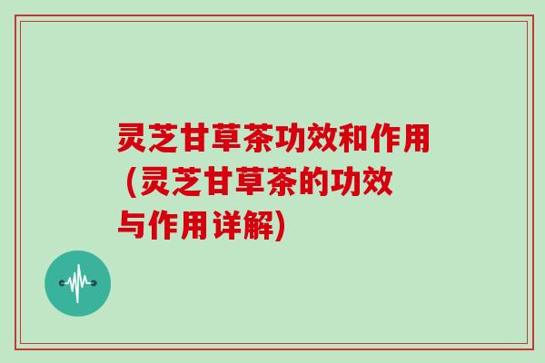 灵芝甘草茶功效和作用 (灵芝甘草茶的功效与作用详解)