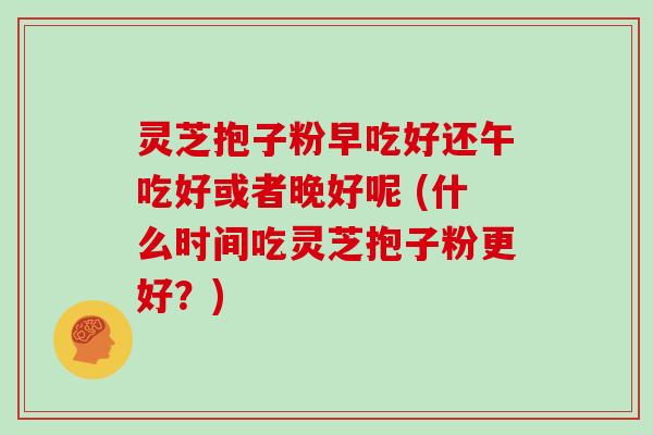灵芝抱子粉早吃好还午吃好或者晚好呢 (什么时间吃灵芝抱子粉更好?)