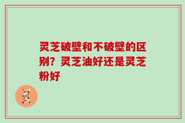 灵芝破壁和不破壁的区别?灵芝油好还是灵芝粉好