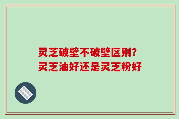 灵芝破壁不破壁区别?灵芝油好还是灵芝粉好