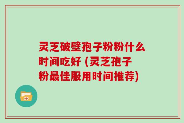灵芝破壁孢子粉粉什么时间吃好 (灵芝孢子粉最佳服用时间推荐)