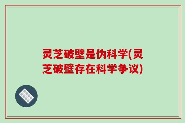 灵芝破壁是伪科学(灵芝破壁存在科学争议)