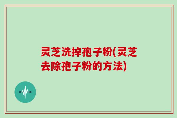 灵芝洗掉孢子粉(灵芝去除孢子粉的方法)