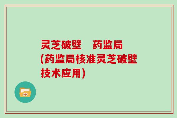 灵芝破壁 药监局(药监局核准灵芝破壁技术应用)