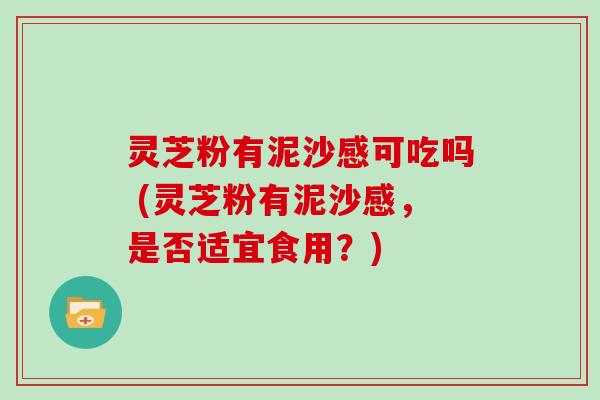 灵芝粉有泥沙感可吃吗 (灵芝粉有泥沙感,是否适宜食用?)