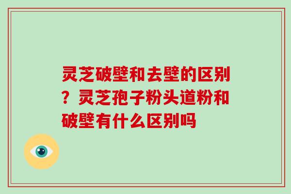 灵芝破壁和去壁的区别？灵芝孢子粉头道粉和破壁有什么区别吗