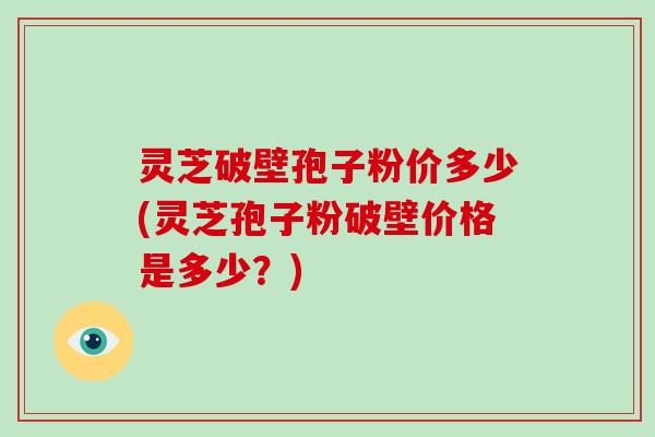 灵芝破壁孢子粉价多少(灵芝孢子粉破壁价格是多少?)