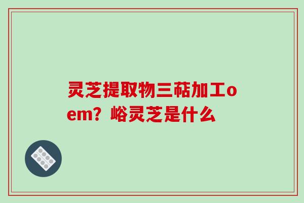 灵芝提取物三萜加工oem?峪灵芝是什么