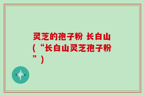 灵芝的孢子粉 长白山(“长白山灵芝孢子粉”)