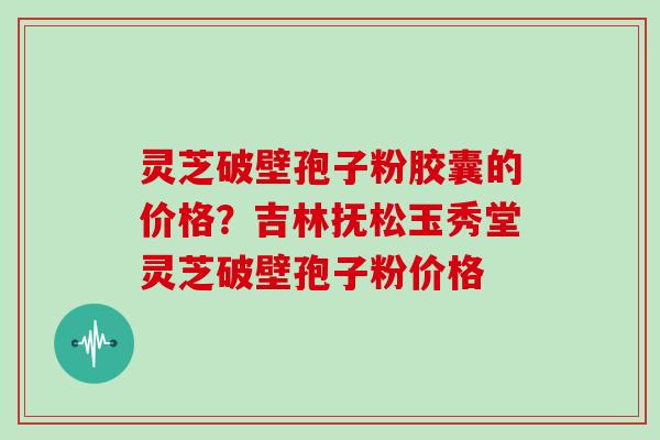 灵芝破壁孢子粉胶囊的价格?吉林抚松玉秀堂灵芝破壁孢子粉价格