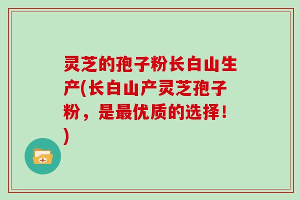 灵芝的孢子粉长白山生产(长白山产灵芝孢子粉,是最优质的选择!)
