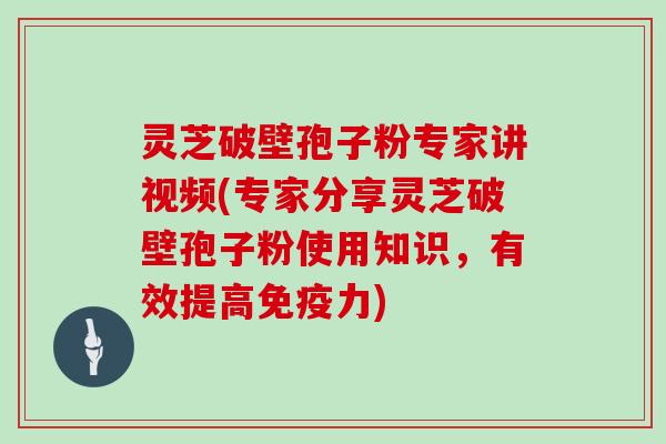 灵芝破壁孢子粉专家讲视频(专家分享灵芝破壁孢子粉使用知识,有效提高免疫力)