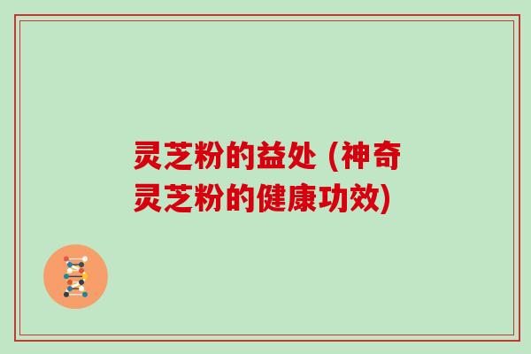 灵芝粉的益处 (神奇灵芝粉的健康功效)