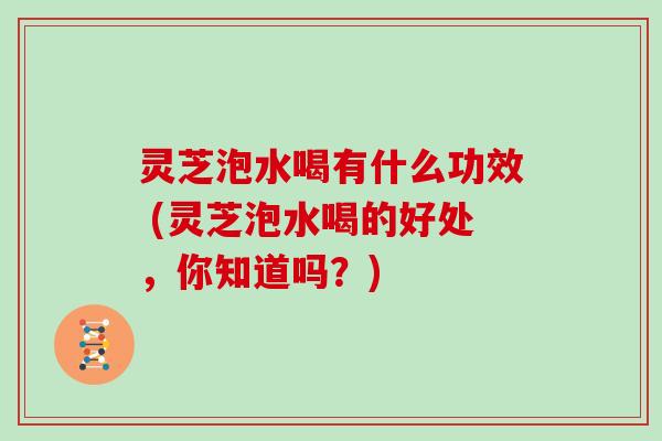 灵芝泡水喝有什么功效 (灵芝泡水喝的好处,你知道吗?)