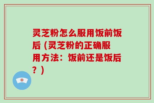 灵芝粉怎么服用饭前饭后 (灵芝粉的正确服用方法：饭前还是饭后？)