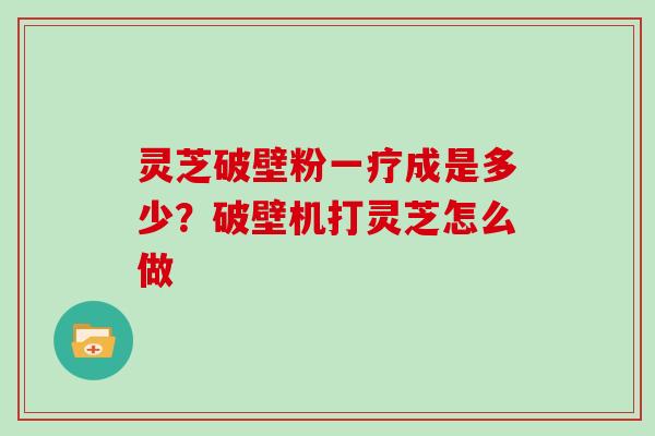 灵芝破壁粉一疗成是多少?破壁机打灵芝怎么做
