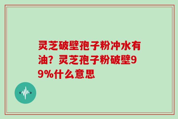 灵芝破壁孢子粉冲水有油？灵芝孢子粉破壁99%什么意思