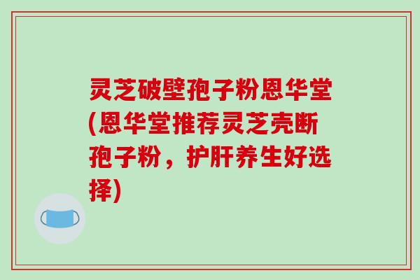 灵芝破壁孢子粉恩华堂(恩华堂推荐灵芝壳断孢子粉，护肝养生好选择)