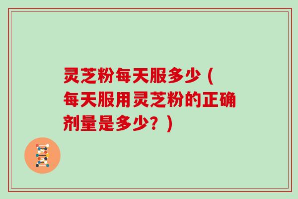 灵芝粉每天服多少 (每天服用灵芝粉的正确剂量是多少?)