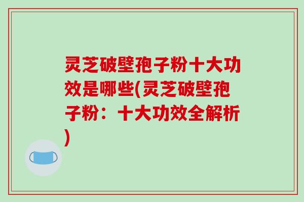 灵芝破壁孢子粉十大功效是哪些(灵芝破壁孢子粉:十大功效全解析)