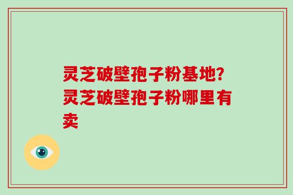 灵芝破壁孢子粉基地?灵芝破壁孢子粉哪里有卖