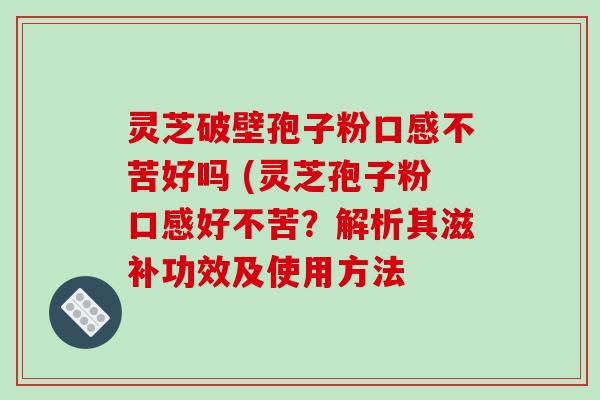 灵芝破壁孢子粉口感不苦好吗 (灵芝孢子粉口感好不苦?解析其滋补功效及使用方法