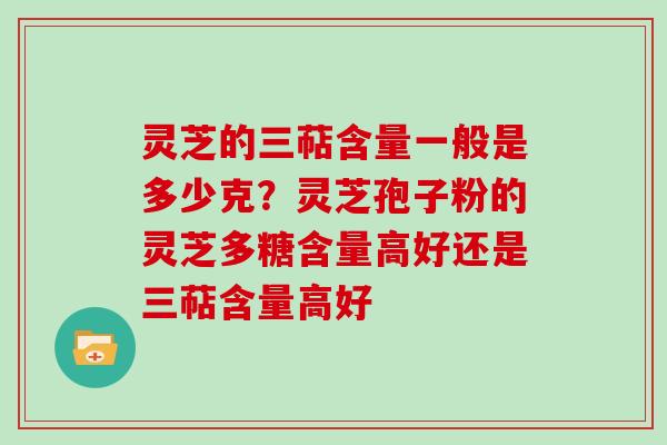 灵芝的三萜含量一般是多少克？灵芝孢子粉的灵芝多糖含量高好还是三萜含量高好