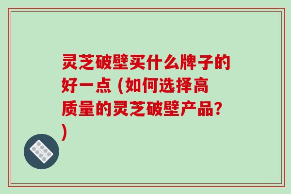 灵芝破壁买什么牌子的好一点 (如何选择高质量的灵芝破壁产品？)