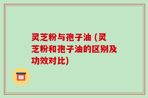 灵芝粉与孢子油 (灵芝粉和孢子油的区别及功效对比)