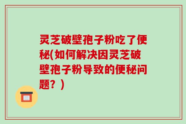 灵芝破壁孢子粉吃了便秘(如何解决因灵芝破壁孢子粉导致的便秘问题?)