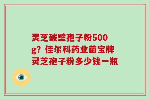 灵芝破壁孢子粉500g？佳尔科药业菌宝牌灵芝孢子粉多少钱一瓶