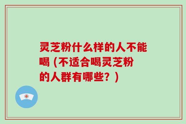 灵芝粉什么样的人不能喝 (不适合喝灵芝粉的人群有哪些?)