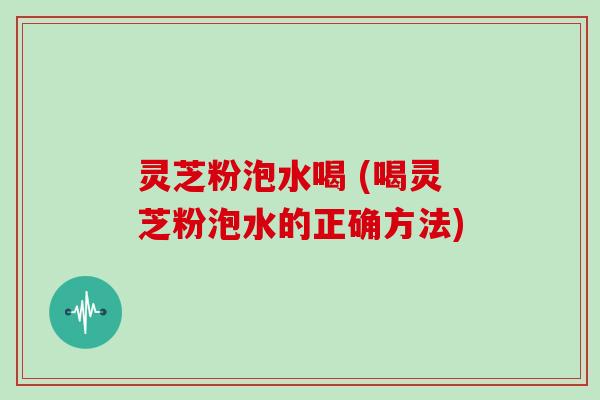 灵芝粉泡水喝 (喝灵芝粉泡水的正确方法)