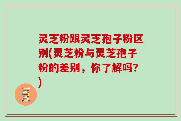 灵芝粉跟灵芝孢子粉区别(灵芝粉与灵芝孢子粉的差别，你了解吗？)